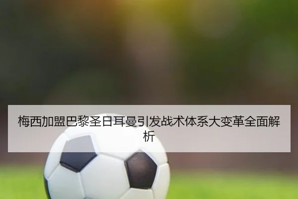 梅西加盟巴黎圣日耳曼引发战术体系大变革全面解析